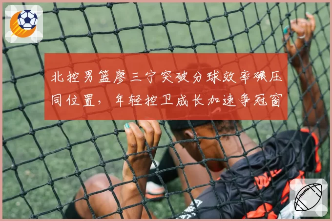 北控男篮廖三宁突破分球效率碾压同位置,年轻控卫成长加速争冠窗口期?