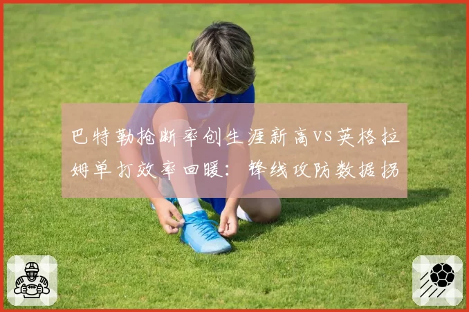 巴特勒抢断率创生涯新高vs英格拉姆单打效率回暖：锋线攻防数据拐点