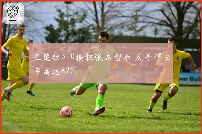 王楚钦3-0横扫张本智和 反手得分率高达82%