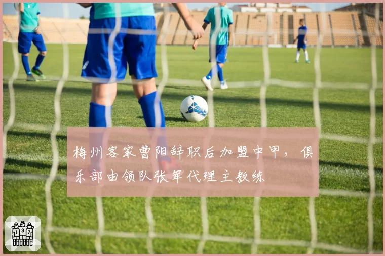梅州客家曹阳辞职后加盟中甲,俱乐部由领队张军代理主教练