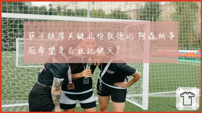 萨卡缺席关键北伦敦德比 阿森纳争冠希望是否就此破灭？