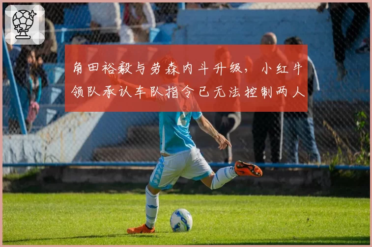 角田裕毅与劳森内斗升级，小红牛领队承认车队指令已无法控制两人