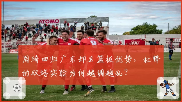 周琦回归广东却丢篮板优势，杜锋的双塔实验为何越调越乱？