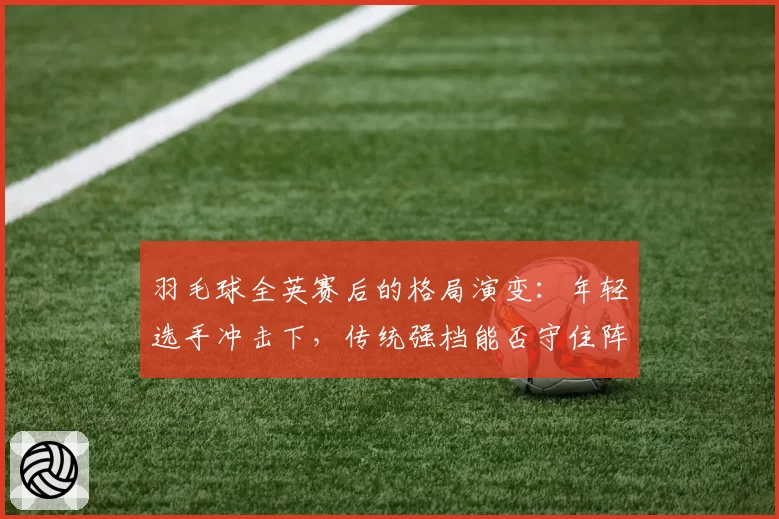 羽毛球全英赛后的格局演变：年轻选手冲击下，传统强档能否守住阵地？