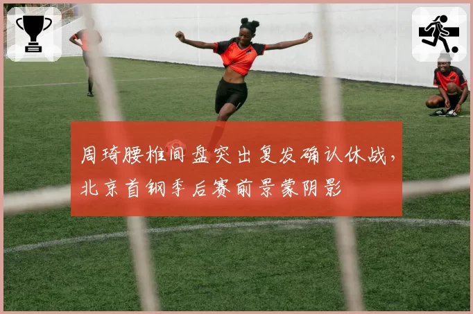 周琦腰椎间盘突出复发确认休战,北京首钢季后赛前景蒙阴影