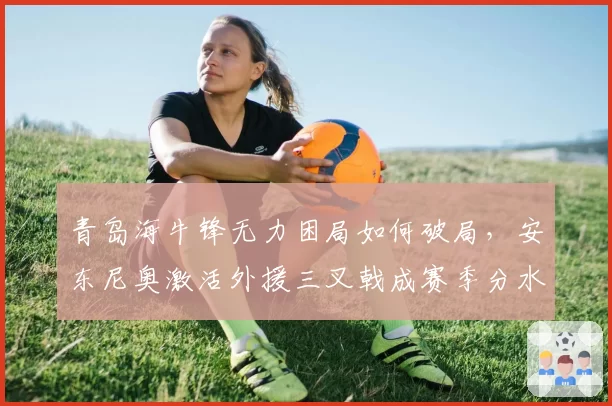 青岛海牛锋无力困局如何破局，安东尼奥激活外援三叉戟成赛季分水岭