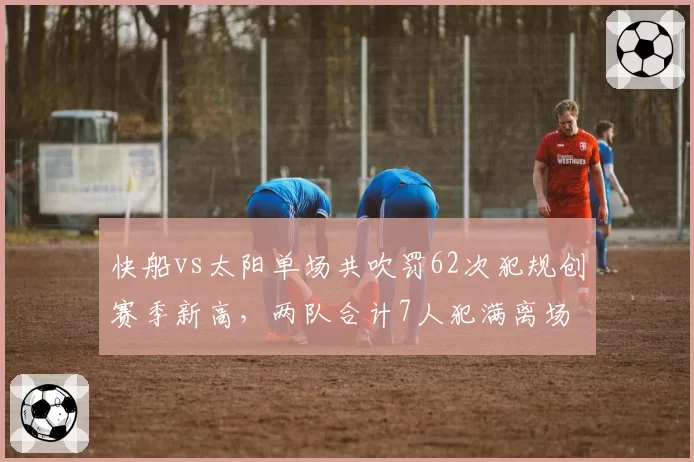 快船vs太阳单场共吹罚62次犯规创赛季新高,两队合计7人犯满离场
